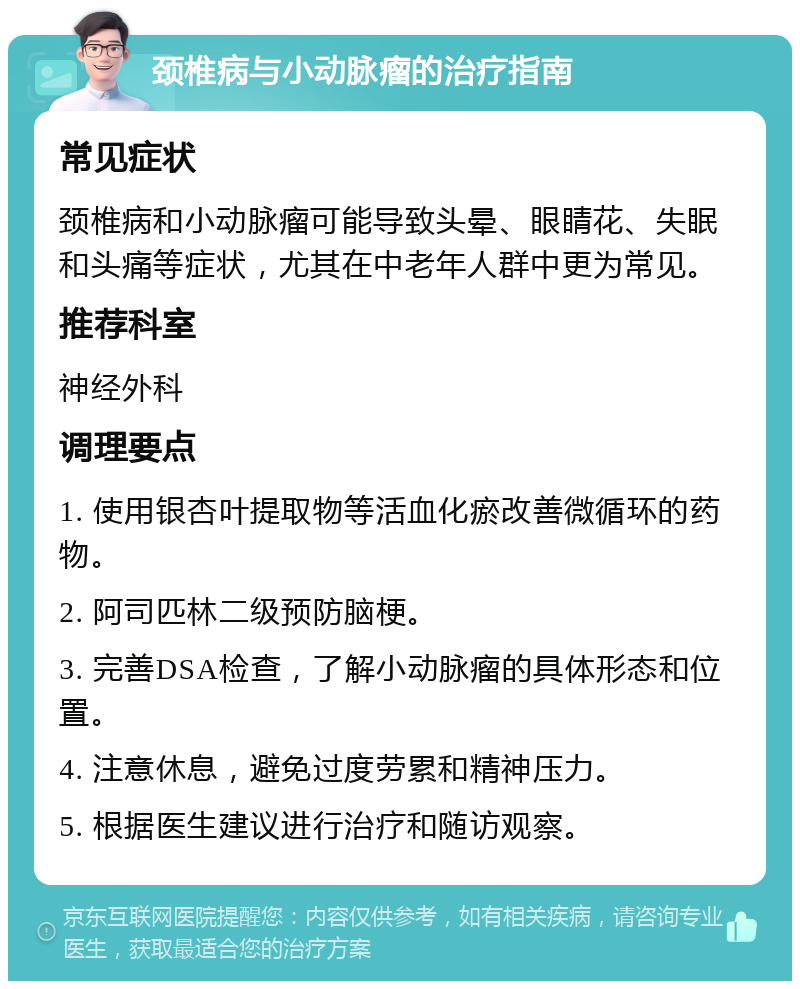 颈椎病与小动脉瘤的治疗指南 常见症状 颈椎病和小动脉瘤可能导致头晕、眼睛花、失眠和头痛等症状，尤其在中老年人群中更为常见。 推荐科室 神经外科 调理要点 1. 使用银杏叶提取物等活血化瘀改善微循环的药物。 2. 阿司匹林二级预防脑梗。 3. 完善DSA检查，了解小动脉瘤的具体形态和位置。 4. 注意休息，避免过度劳累和精神压力。 5. 根据医生建议进行治疗和随访观察。