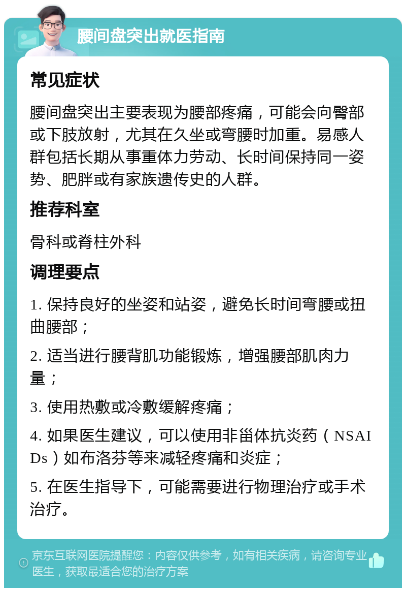 腰间盘突出就医指南 常见症状 腰间盘突出主要表现为腰部疼痛，可能会向臀部或下肢放射，尤其在久坐或弯腰时加重。易感人群包括长期从事重体力劳动、长时间保持同一姿势、肥胖或有家族遗传史的人群。 推荐科室 骨科或脊柱外科 调理要点 1. 保持良好的坐姿和站姿，避免长时间弯腰或扭曲腰部； 2. 适当进行腰背肌功能锻炼，增强腰部肌肉力量； 3. 使用热敷或冷敷缓解疼痛； 4. 如果医生建议，可以使用非甾体抗炎药（NSAIDs）如布洛芬等来减轻疼痛和炎症； 5. 在医生指导下，可能需要进行物理治疗或手术治疗。