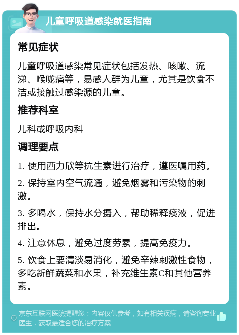 儿童呼吸道感染就医指南 常见症状 儿童呼吸道感染常见症状包括发热、咳嗽、流涕、喉咙痛等，易感人群为儿童，尤其是饮食不洁或接触过感染源的儿童。 推荐科室 儿科或呼吸内科 调理要点 1. 使用西力欣等抗生素进行治疗，遵医嘱用药。 2. 保持室内空气流通，避免烟雾和污染物的刺激。 3. 多喝水，保持水分摄入，帮助稀释痰液，促进排出。 4. 注意休息，避免过度劳累，提高免疫力。 5. 饮食上要清淡易消化，避免辛辣刺激性食物，多吃新鲜蔬菜和水果，补充维生素C和其他营养素。