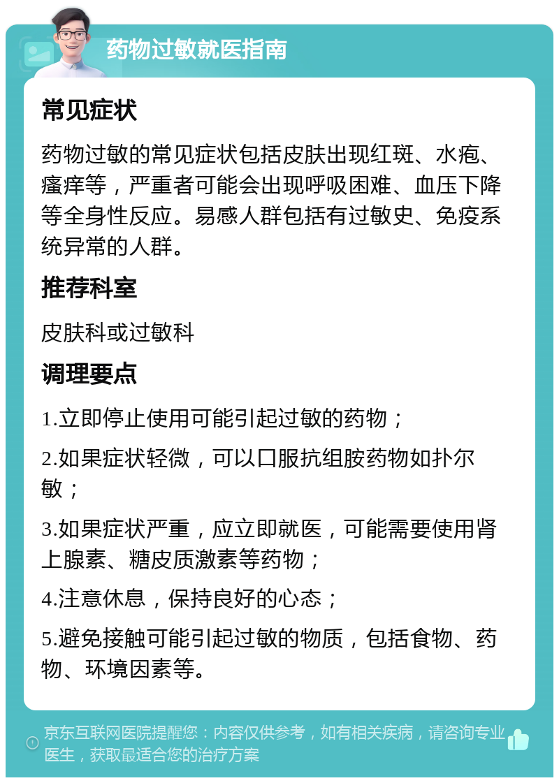 药物过敏就医指南 常见症状 药物过敏的常见症状包括皮肤出现红斑、水疱、瘙痒等，严重者可能会出现呼吸困难、血压下降等全身性反应。易感人群包括有过敏史、免疫系统异常的人群。 推荐科室 皮肤科或过敏科 调理要点 1.立即停止使用可能引起过敏的药物； 2.如果症状轻微，可以口服抗组胺药物如扑尔敏； 3.如果症状严重，应立即就医，可能需要使用肾上腺素、糖皮质激素等药物； 4.注意休息，保持良好的心态； 5.避免接触可能引起过敏的物质，包括食物、药物、环境因素等。