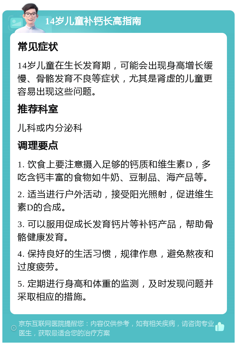 14岁儿童补钙长高指南 常见症状 14岁儿童在生长发育期，可能会出现身高增长缓慢、骨骼发育不良等症状，尤其是肾虚的儿童更容易出现这些问题。 推荐科室 儿科或内分泌科 调理要点 1. 饮食上要注意摄入足够的钙质和维生素D，多吃含钙丰富的食物如牛奶、豆制品、海产品等。 2. 适当进行户外活动，接受阳光照射，促进维生素D的合成。 3. 可以服用促成长发育钙片等补钙产品，帮助骨骼健康发育。 4. 保持良好的生活习惯，规律作息，避免熬夜和过度疲劳。 5. 定期进行身高和体重的监测，及时发现问题并采取相应的措施。