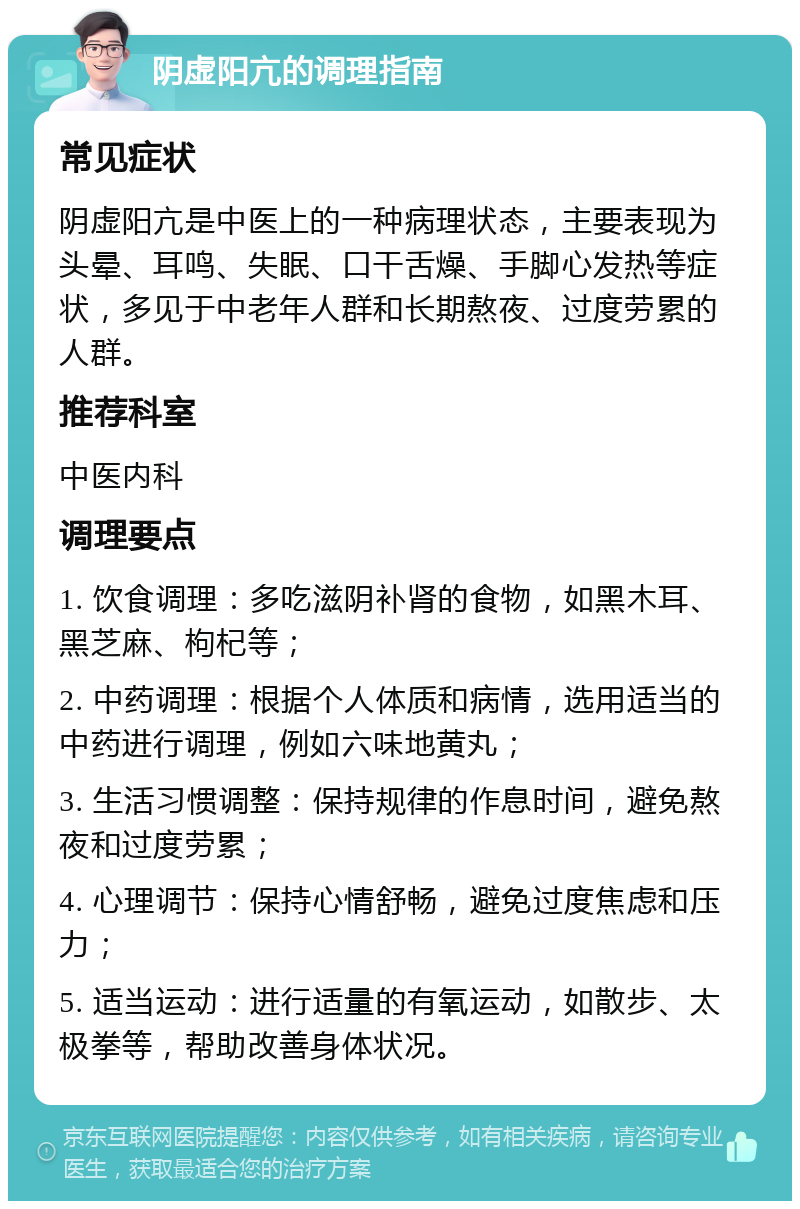 阴虚阳亢的调理指南 常见症状 阴虚阳亢是中医上的一种病理状态，主要表现为头晕、耳鸣、失眠、口干舌燥、手脚心发热等症状，多见于中老年人群和长期熬夜、过度劳累的人群。 推荐科室 中医内科 调理要点 1. 饮食调理：多吃滋阴补肾的食物，如黑木耳、黑芝麻、枸杞等； 2. 中药调理：根据个人体质和病情，选用适当的中药进行调理，例如六味地黄丸； 3. 生活习惯调整：保持规律的作息时间，避免熬夜和过度劳累； 4. 心理调节：保持心情舒畅，避免过度焦虑和压力； 5. 适当运动：进行适量的有氧运动，如散步、太极拳等，帮助改善身体状况。