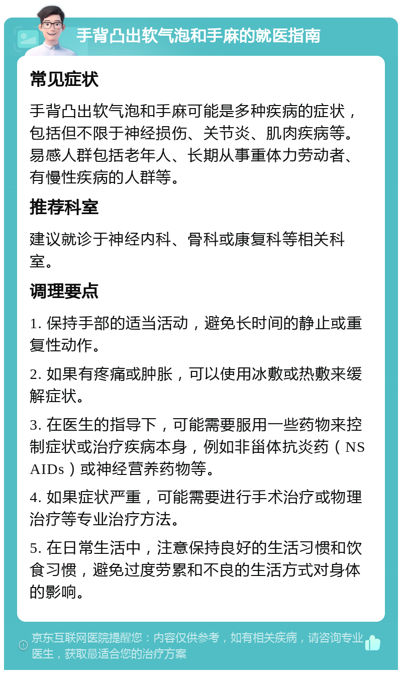 手背凸出软气泡和手麻的就医指南 常见症状 手背凸出软气泡和手麻可能是多种疾病的症状，包括但不限于神经损伤、关节炎、肌肉疾病等。易感人群包括老年人、长期从事重体力劳动者、有慢性疾病的人群等。 推荐科室 建议就诊于神经内科、骨科或康复科等相关科室。 调理要点 1. 保持手部的适当活动，避免长时间的静止或重复性动作。 2. 如果有疼痛或肿胀，可以使用冰敷或热敷来缓解症状。 3. 在医生的指导下，可能需要服用一些药物来控制症状或治疗疾病本身，例如非甾体抗炎药（NSAIDs）或神经营养药物等。 4. 如果症状严重，可能需要进行手术治疗或物理治疗等专业治疗方法。 5. 在日常生活中，注意保持良好的生活习惯和饮食习惯，避免过度劳累和不良的生活方式对身体的影响。