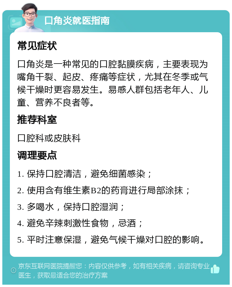 口角炎就医指南 常见症状 口角炎是一种常见的口腔黏膜疾病，主要表现为嘴角干裂、起皮、疼痛等症状，尤其在冬季或气候干燥时更容易发生。易感人群包括老年人、儿童、营养不良者等。 推荐科室 口腔科或皮肤科 调理要点 1. 保持口腔清洁，避免细菌感染； 2. 使用含有维生素B2的药膏进行局部涂抹； 3. 多喝水，保持口腔湿润； 4. 避免辛辣刺激性食物，忌酒； 5. 平时注意保湿，避免气候干燥对口腔的影响。