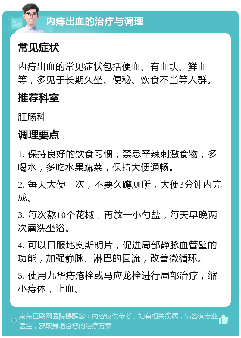 内痔出血的治疗与调理 常见症状 内痔出血的常见症状包括便血、有血块、鲜血等，多见于长期久坐、便秘、饮食不当等人群。 推荐科室 肛肠科 调理要点 1. 保持良好的饮食习惯，禁忌辛辣刺激食物，多喝水，多吃水果蔬菜，保持大便通畅。 2. 每天大便一次，不要久蹲厕所，大便3分钟内完成。 3. 每次熬10个花椒，再放一小勺盐，每天早晚两次熏洗坐浴。 4. 可以口服地奥斯明片，促进局部静脉血管壁的功能，加强静脉、淋巴的回流，改善微循环。 5. 使用九华痔疮栓或马应龙栓进行局部治疗，缩小痔体，止血。