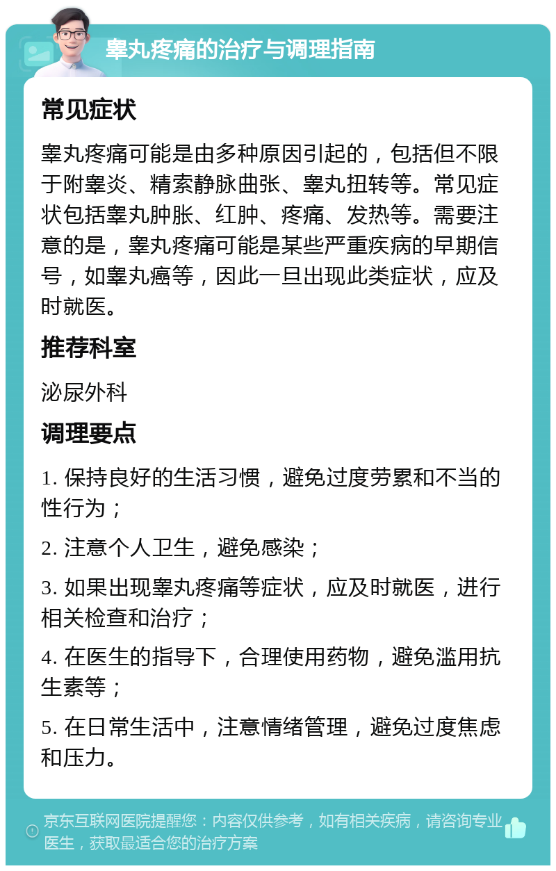 睾丸疼痛的治疗与调理指南 常见症状 睾丸疼痛可能是由多种原因引起的，包括但不限于附睾炎、精索静脉曲张、睾丸扭转等。常见症状包括睾丸肿胀、红肿、疼痛、发热等。需要注意的是，睾丸疼痛可能是某些严重疾病的早期信号，如睾丸癌等，因此一旦出现此类症状，应及时就医。 推荐科室 泌尿外科 调理要点 1. 保持良好的生活习惯，避免过度劳累和不当的性行为； 2. 注意个人卫生，避免感染； 3. 如果出现睾丸疼痛等症状，应及时就医，进行相关检查和治疗； 4. 在医生的指导下，合理使用药物，避免滥用抗生素等； 5. 在日常生活中，注意情绪管理，避免过度焦虑和压力。