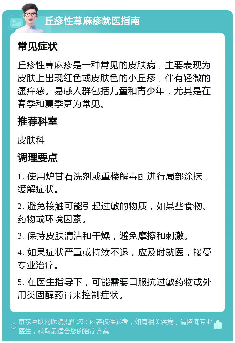 丘疹性荨麻疹就医指南 常见症状 丘疹性荨麻疹是一种常见的皮肤病，主要表现为皮肤上出现红色或皮肤色的小丘疹，伴有轻微的瘙痒感。易感人群包括儿童和青少年，尤其是在春季和夏季更为常见。 推荐科室 皮肤科 调理要点 1. 使用炉甘石洗剂或重楼解毒酊进行局部涂抹，缓解症状。 2. 避免接触可能引起过敏的物质，如某些食物、药物或环境因素。 3. 保持皮肤清洁和干燥，避免摩擦和刺激。 4. 如果症状严重或持续不退，应及时就医，接受专业治疗。 5. 在医生指导下，可能需要口服抗过敏药物或外用类固醇药膏来控制症状。