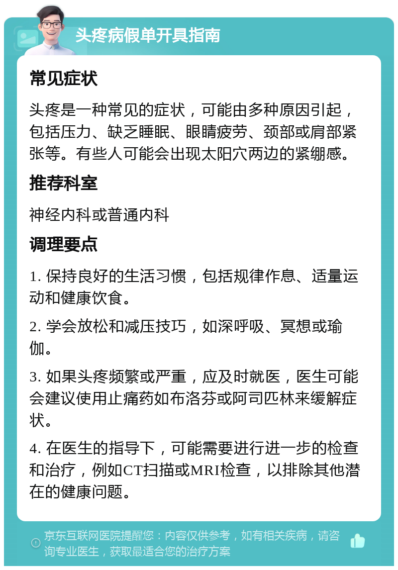 头疼病假单开具指南 常见症状 头疼是一种常见的症状，可能由多种原因引起，包括压力、缺乏睡眠、眼睛疲劳、颈部或肩部紧张等。有些人可能会出现太阳穴两边的紧绷感。 推荐科室 神经内科或普通内科 调理要点 1. 保持良好的生活习惯，包括规律作息、适量运动和健康饮食。 2. 学会放松和减压技巧，如深呼吸、冥想或瑜伽。 3. 如果头疼频繁或严重，应及时就医，医生可能会建议使用止痛药如布洛芬或阿司匹林来缓解症状。 4. 在医生的指导下，可能需要进行进一步的检查和治疗，例如CT扫描或MRI检查，以排除其他潜在的健康问题。