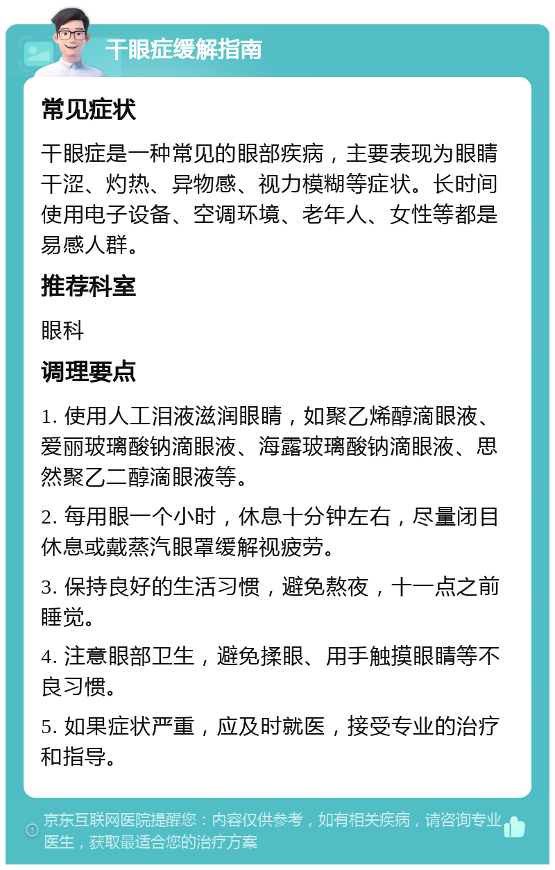 干眼症缓解指南 常见症状 干眼症是一种常见的眼部疾病，主要表现为眼睛干涩、灼热、异物感、视力模糊等症状。长时间使用电子设备、空调环境、老年人、女性等都是易感人群。 推荐科室 眼科 调理要点 1. 使用人工泪液滋润眼睛，如聚乙烯醇滴眼液、爱丽玻璃酸钠滴眼液、海露玻璃酸钠滴眼液、思然聚乙二醇滴眼液等。 2. 每用眼一个小时，休息十分钟左右，尽量闭目休息或戴蒸汽眼罩缓解视疲劳。 3. 保持良好的生活习惯，避免熬夜，十一点之前睡觉。 4. 注意眼部卫生，避免揉眼、用手触摸眼睛等不良习惯。 5. 如果症状严重，应及时就医，接受专业的治疗和指导。