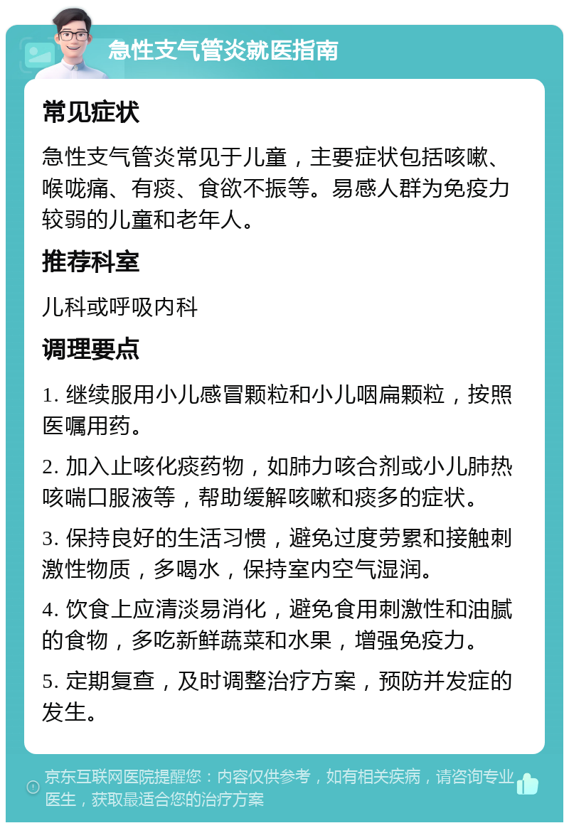 急性支气管炎就医指南 常见症状 急性支气管炎常见于儿童，主要症状包括咳嗽、喉咙痛、有痰、食欲不振等。易感人群为免疫力较弱的儿童和老年人。 推荐科室 儿科或呼吸内科 调理要点 1. 继续服用小儿感冒颗粒和小儿咽扁颗粒，按照医嘱用药。 2. 加入止咳化痰药物，如肺力咳合剂或小儿肺热咳喘口服液等，帮助缓解咳嗽和痰多的症状。 3. 保持良好的生活习惯，避免过度劳累和接触刺激性物质，多喝水，保持室内空气湿润。 4. 饮食上应清淡易消化，避免食用刺激性和油腻的食物，多吃新鲜蔬菜和水果，增强免疫力。 5. 定期复查，及时调整治疗方案，预防并发症的发生。