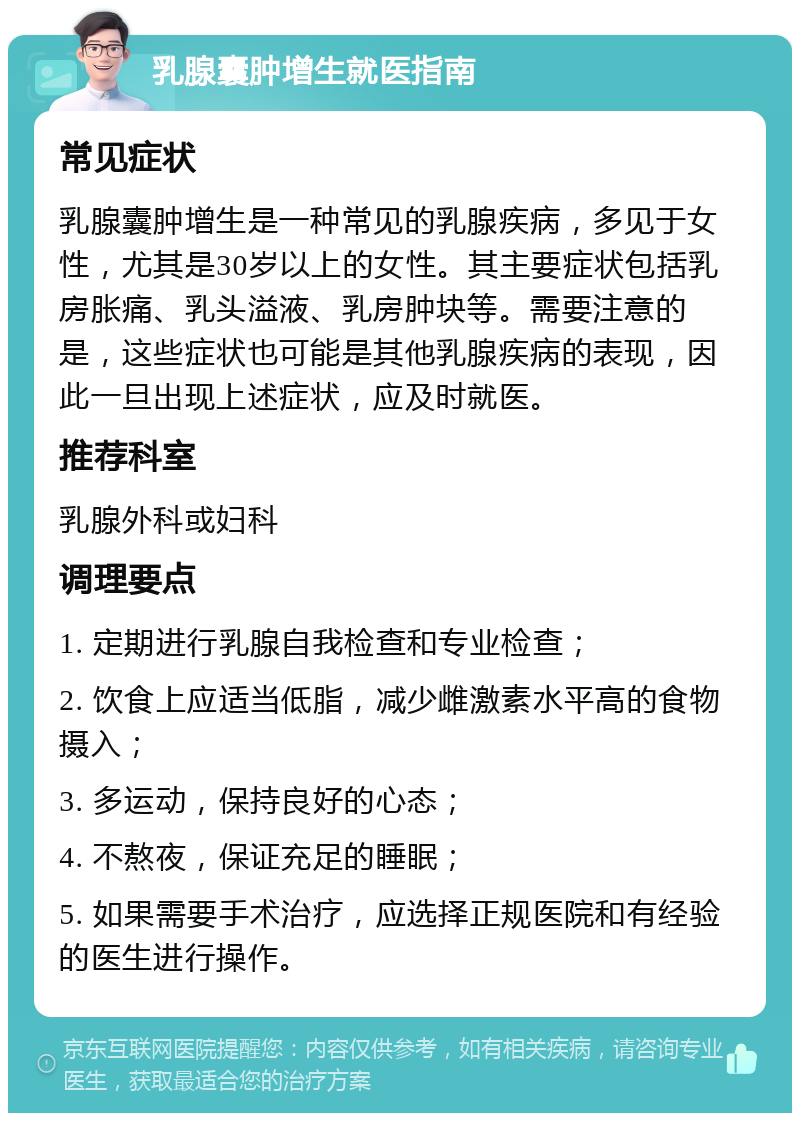 乳腺囊肿增生就医指南 常见症状 乳腺囊肿增生是一种常见的乳腺疾病，多见于女性，尤其是30岁以上的女性。其主要症状包括乳房胀痛、乳头溢液、乳房肿块等。需要注意的是，这些症状也可能是其他乳腺疾病的表现，因此一旦出现上述症状，应及时就医。 推荐科室 乳腺外科或妇科 调理要点 1. 定期进行乳腺自我检查和专业检查； 2. 饮食上应适当低脂，减少雌激素水平高的食物摄入； 3. 多运动，保持良好的心态； 4. 不熬夜，保证充足的睡眠； 5. 如果需要手术治疗，应选择正规医院和有经验的医生进行操作。