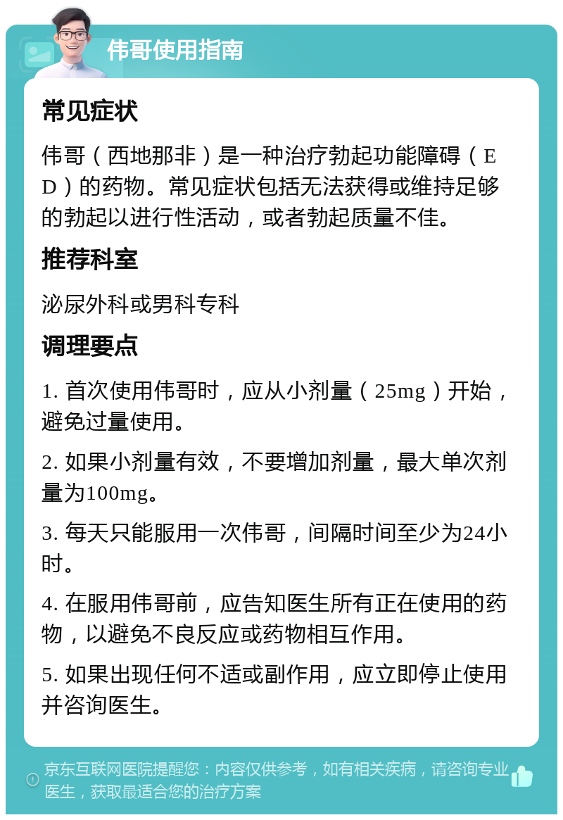 伟哥使用指南 常见症状 伟哥（西地那非）是一种治疗勃起功能障碍（ED）的药物。常见症状包括无法获得或维持足够的勃起以进行性活动，或者勃起质量不佳。 推荐科室 泌尿外科或男科专科 调理要点 1. 首次使用伟哥时，应从小剂量（25mg）开始，避免过量使用。 2. 如果小剂量有效，不要增加剂量，最大单次剂量为100mg。 3. 每天只能服用一次伟哥，间隔时间至少为24小时。 4. 在服用伟哥前，应告知医生所有正在使用的药物，以避免不良反应或药物相互作用。 5. 如果出现任何不适或副作用，应立即停止使用并咨询医生。