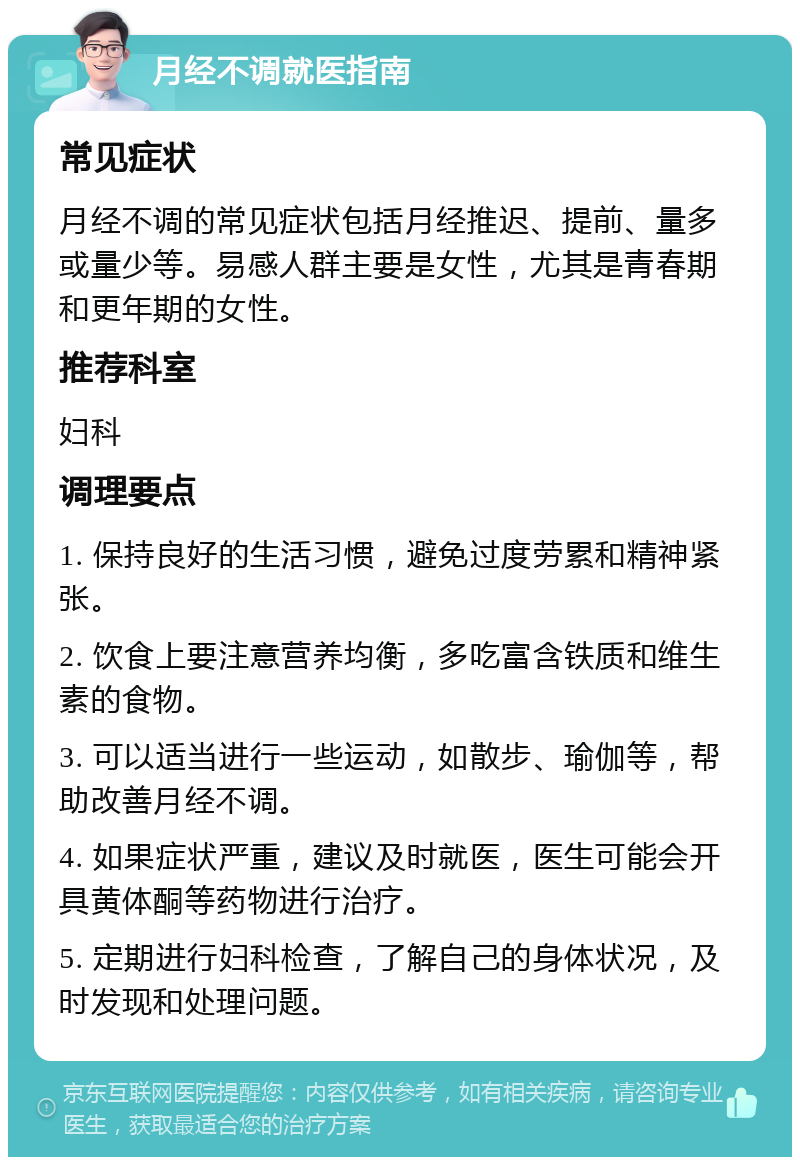 月经不调就医指南 常见症状 月经不调的常见症状包括月经推迟、提前、量多或量少等。易感人群主要是女性，尤其是青春期和更年期的女性。 推荐科室 妇科 调理要点 1. 保持良好的生活习惯，避免过度劳累和精神紧张。 2. 饮食上要注意营养均衡，多吃富含铁质和维生素的食物。 3. 可以适当进行一些运动，如散步、瑜伽等，帮助改善月经不调。 4. 如果症状严重，建议及时就医，医生可能会开具黄体酮等药物进行治疗。 5. 定期进行妇科检查，了解自己的身体状况，及时发现和处理问题。