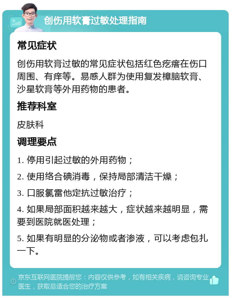 创伤用软膏过敏处理指南 常见症状 创伤用软膏过敏的常见症状包括红色疙瘩在伤口周围、有痒等。易感人群为使用复发樟脑软膏、沙星软膏等外用药物的患者。 推荐科室 皮肤科 调理要点 1. 停用引起过敏的外用药物； 2. 使用络合碘消毒，保持局部清洁干燥； 3. 口服氯雷他定抗过敏治疗； 4. 如果局部面积越来越大，症状越来越明显，需要到医院就医处理； 5. 如果有明显的分泌物或者渗液，可以考虑包扎一下。
