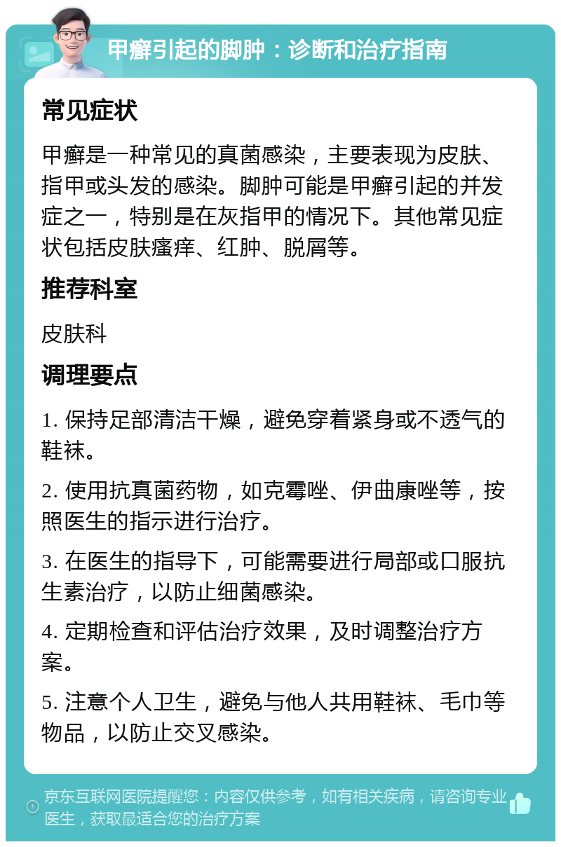 甲癣引起的脚肿：诊断和治疗指南 常见症状 甲癣是一种常见的真菌感染，主要表现为皮肤、指甲或头发的感染。脚肿可能是甲癣引起的并发症之一，特别是在灰指甲的情况下。其他常见症状包括皮肤瘙痒、红肿、脱屑等。 推荐科室 皮肤科 调理要点 1. 保持足部清洁干燥，避免穿着紧身或不透气的鞋袜。 2. 使用抗真菌药物，如克霉唑、伊曲康唑等，按照医生的指示进行治疗。 3. 在医生的指导下，可能需要进行局部或口服抗生素治疗，以防止细菌感染。 4. 定期检查和评估治疗效果，及时调整治疗方案。 5. 注意个人卫生，避免与他人共用鞋袜、毛巾等物品，以防止交叉感染。