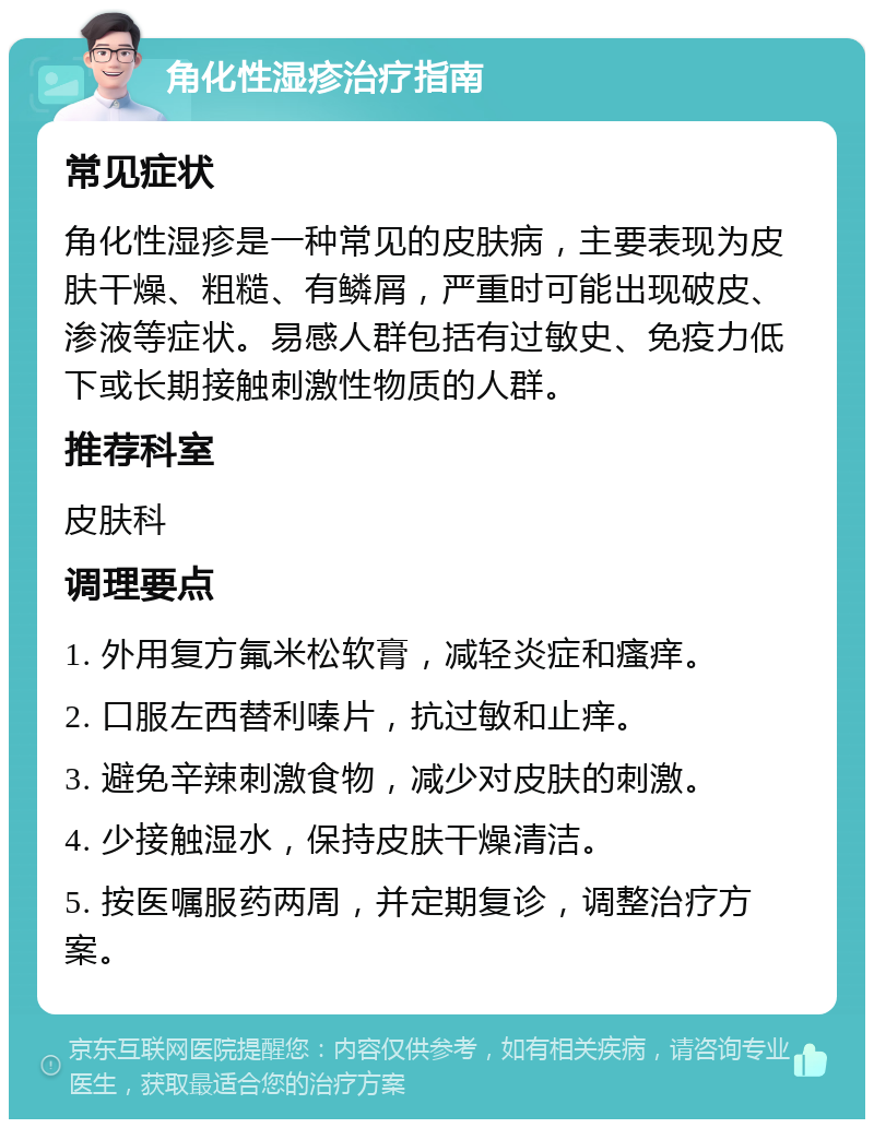 角化性湿疹治疗指南 常见症状 角化性湿疹是一种常见的皮肤病，主要表现为皮肤干燥、粗糙、有鳞屑，严重时可能出现破皮、渗液等症状。易感人群包括有过敏史、免疫力低下或长期接触刺激性物质的人群。 推荐科室 皮肤科 调理要点 1. 外用复方氟米松软膏，减轻炎症和瘙痒。 2. 口服左西替利嗪片，抗过敏和止痒。 3. 避免辛辣刺激食物，减少对皮肤的刺激。 4. 少接触湿水，保持皮肤干燥清洁。 5. 按医嘱服药两周，并定期复诊，调整治疗方案。