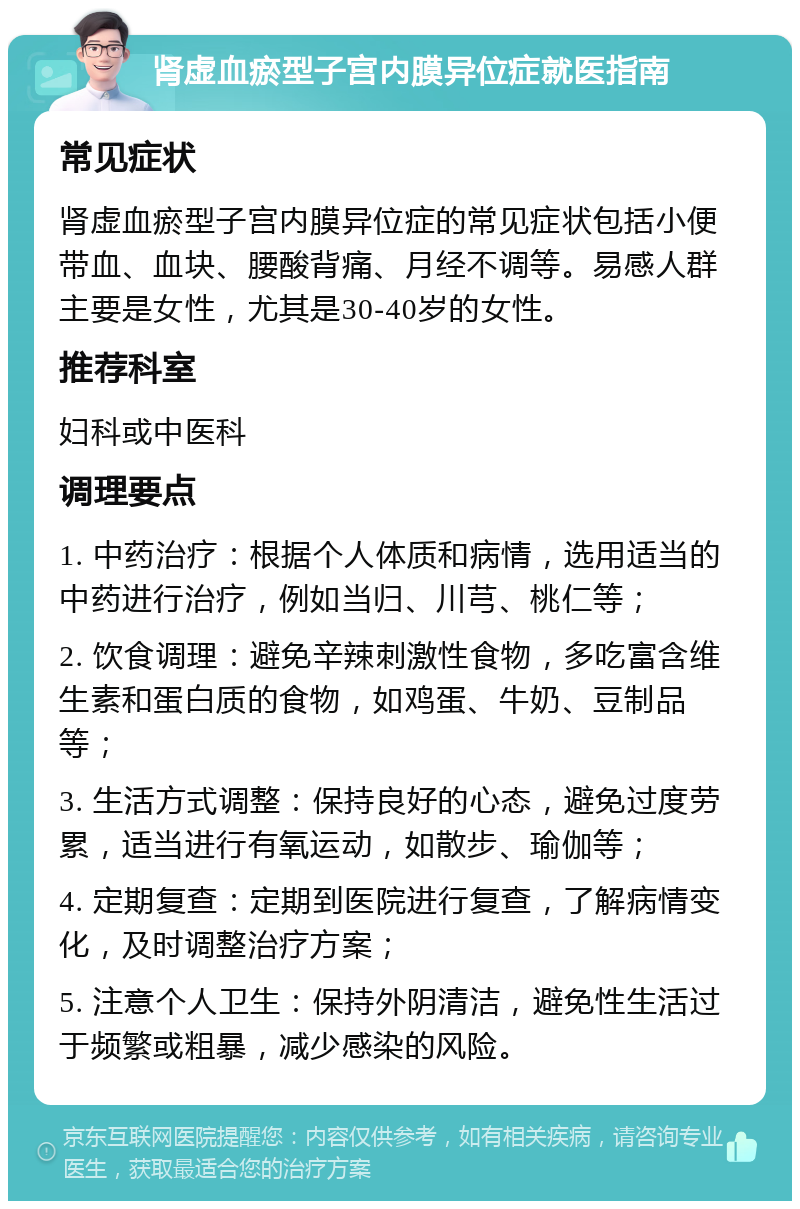 肾虚血瘀型子宫内膜异位症就医指南 常见症状 肾虚血瘀型子宫内膜异位症的常见症状包括小便带血、血块、腰酸背痛、月经不调等。易感人群主要是女性，尤其是30-40岁的女性。 推荐科室 妇科或中医科 调理要点 1. 中药治疗：根据个人体质和病情，选用适当的中药进行治疗，例如当归、川芎、桃仁等； 2. 饮食调理：避免辛辣刺激性食物，多吃富含维生素和蛋白质的食物，如鸡蛋、牛奶、豆制品等； 3. 生活方式调整：保持良好的心态，避免过度劳累，适当进行有氧运动，如散步、瑜伽等； 4. 定期复查：定期到医院进行复查，了解病情变化，及时调整治疗方案； 5. 注意个人卫生：保持外阴清洁，避免性生活过于频繁或粗暴，减少感染的风险。