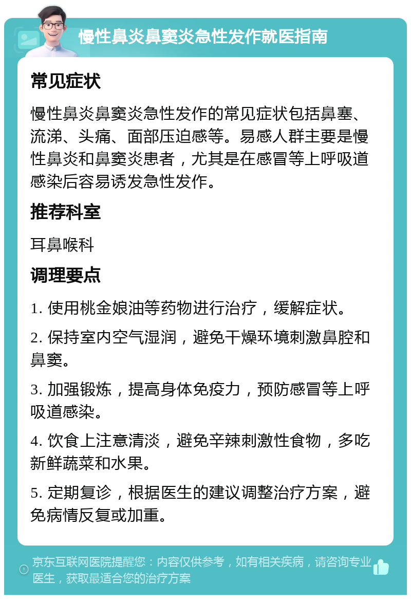 慢性鼻炎鼻窦炎急性发作就医指南 常见症状 慢性鼻炎鼻窦炎急性发作的常见症状包括鼻塞、流涕、头痛、面部压迫感等。易感人群主要是慢性鼻炎和鼻窦炎患者，尤其是在感冒等上呼吸道感染后容易诱发急性发作。 推荐科室 耳鼻喉科 调理要点 1. 使用桃金娘油等药物进行治疗，缓解症状。 2. 保持室内空气湿润，避免干燥环境刺激鼻腔和鼻窦。 3. 加强锻炼，提高身体免疫力，预防感冒等上呼吸道感染。 4. 饮食上注意清淡，避免辛辣刺激性食物，多吃新鲜蔬菜和水果。 5. 定期复诊，根据医生的建议调整治疗方案，避免病情反复或加重。