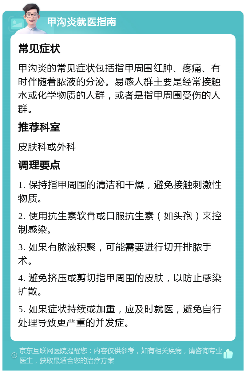 甲沟炎就医指南 常见症状 甲沟炎的常见症状包括指甲周围红肿、疼痛、有时伴随着脓液的分泌。易感人群主要是经常接触水或化学物质的人群，或者是指甲周围受伤的人群。 推荐科室 皮肤科或外科 调理要点 1. 保持指甲周围的清洁和干燥，避免接触刺激性物质。 2. 使用抗生素软膏或口服抗生素（如头孢）来控制感染。 3. 如果有脓液积聚，可能需要进行切开排脓手术。 4. 避免挤压或剪切指甲周围的皮肤，以防止感染扩散。 5. 如果症状持续或加重，应及时就医，避免自行处理导致更严重的并发症。