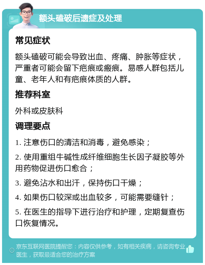 额头磕破后遗症及处理 常见症状 额头磕破可能会导致出血、疼痛、肿胀等症状，严重者可能会留下疤痕或瘢痕。易感人群包括儿童、老年人和有疤痕体质的人群。 推荐科室 外科或皮肤科 调理要点 1. 注意伤口的清洁和消毒，避免感染； 2. 使用重组牛碱性成纤维细胞生长因子凝胶等外用药物促进伤口愈合； 3. 避免沾水和出汗，保持伤口干燥； 4. 如果伤口较深或出血较多，可能需要缝针； 5. 在医生的指导下进行治疗和护理，定期复查伤口恢复情况。