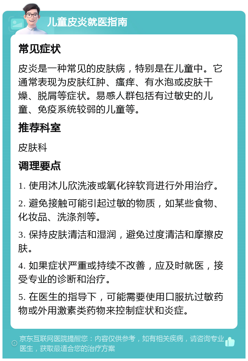 儿童皮炎就医指南 常见症状 皮炎是一种常见的皮肤病，特别是在儿童中。它通常表现为皮肤红肿、瘙痒、有水泡或皮肤干燥、脱屑等症状。易感人群包括有过敏史的儿童、免疫系统较弱的儿童等。 推荐科室 皮肤科 调理要点 1. 使用沐儿欣洗液或氧化锌软膏进行外用治疗。 2. 避免接触可能引起过敏的物质，如某些食物、化妆品、洗涤剂等。 3. 保持皮肤清洁和湿润，避免过度清洁和摩擦皮肤。 4. 如果症状严重或持续不改善，应及时就医，接受专业的诊断和治疗。 5. 在医生的指导下，可能需要使用口服抗过敏药物或外用激素类药物来控制症状和炎症。