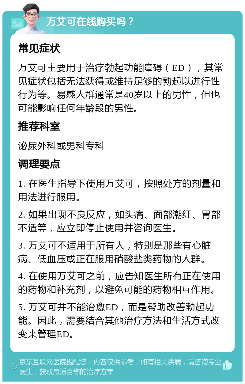 万艾可在线购买吗？ 常见症状 万艾可主要用于治疗勃起功能障碍（ED），其常见症状包括无法获得或维持足够的勃起以进行性行为等。易感人群通常是40岁以上的男性，但也可能影响任何年龄段的男性。 推荐科室 泌尿外科或男科专科 调理要点 1. 在医生指导下使用万艾可，按照处方的剂量和用法进行服用。 2. 如果出现不良反应，如头痛、面部潮红、胃部不适等，应立即停止使用并咨询医生。 3. 万艾可不适用于所有人，特别是那些有心脏病、低血压或正在服用硝酸盐类药物的人群。 4. 在使用万艾可之前，应告知医生所有正在使用的药物和补充剂，以避免可能的药物相互作用。 5. 万艾可并不能治愈ED，而是帮助改善勃起功能。因此，需要结合其他治疗方法和生活方式改变来管理ED。