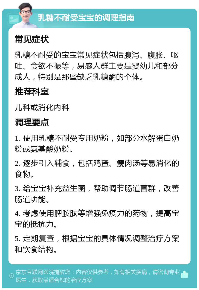 乳糖不耐受宝宝的调理指南 常见症状 乳糖不耐受的宝宝常见症状包括腹泻、腹胀、呕吐、食欲不振等，易感人群主要是婴幼儿和部分成人，特别是那些缺乏乳糖酶的个体。 推荐科室 儿科或消化内科 调理要点 1. 使用乳糖不耐受专用奶粉，如部分水解蛋白奶粉或氨基酸奶粉。 2. 逐步引入辅食，包括鸡蛋、瘦肉汤等易消化的食物。 3. 给宝宝补充益生菌，帮助调节肠道菌群，改善肠道功能。 4. 考虑使用脾胺肽等增强免疫力的药物，提高宝宝的抵抗力。 5. 定期复查，根据宝宝的具体情况调整治疗方案和饮食结构。