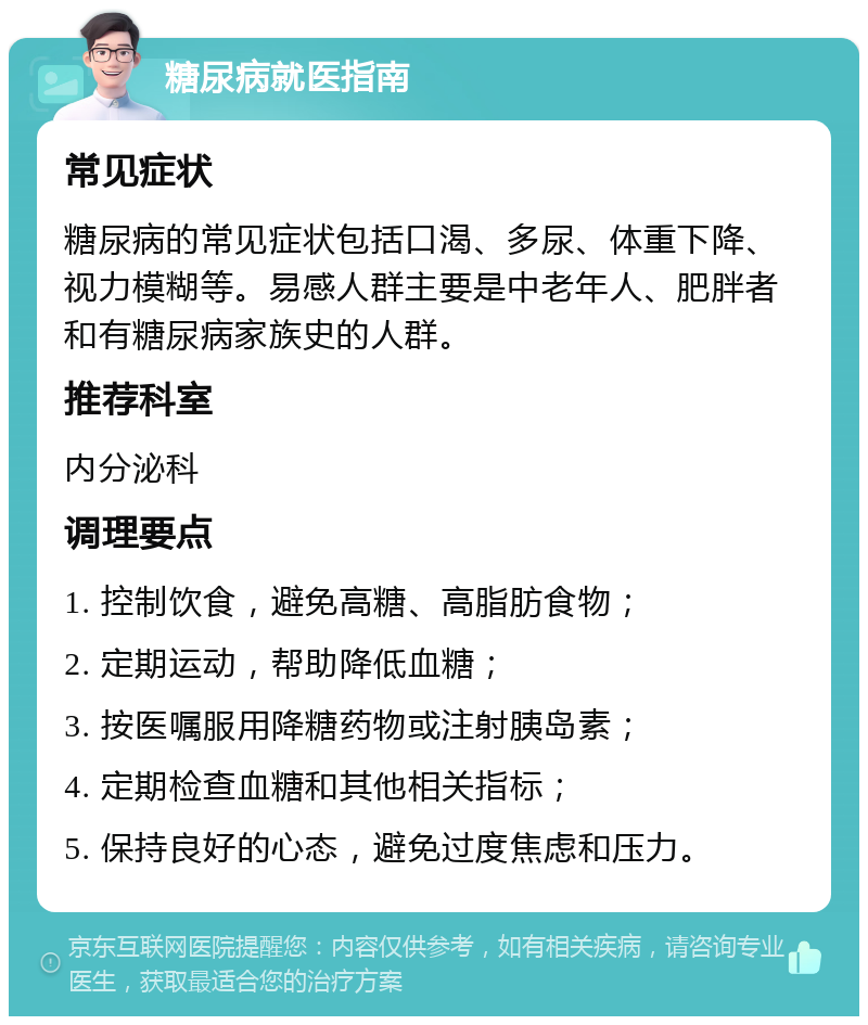 糖尿病就医指南 常见症状 糖尿病的常见症状包括口渴、多尿、体重下降、视力模糊等。易感人群主要是中老年人、肥胖者和有糖尿病家族史的人群。 推荐科室 内分泌科 调理要点 1. 控制饮食，避免高糖、高脂肪食物； 2. 定期运动，帮助降低血糖； 3. 按医嘱服用降糖药物或注射胰岛素； 4. 定期检查血糖和其他相关指标； 5. 保持良好的心态，避免过度焦虑和压力。