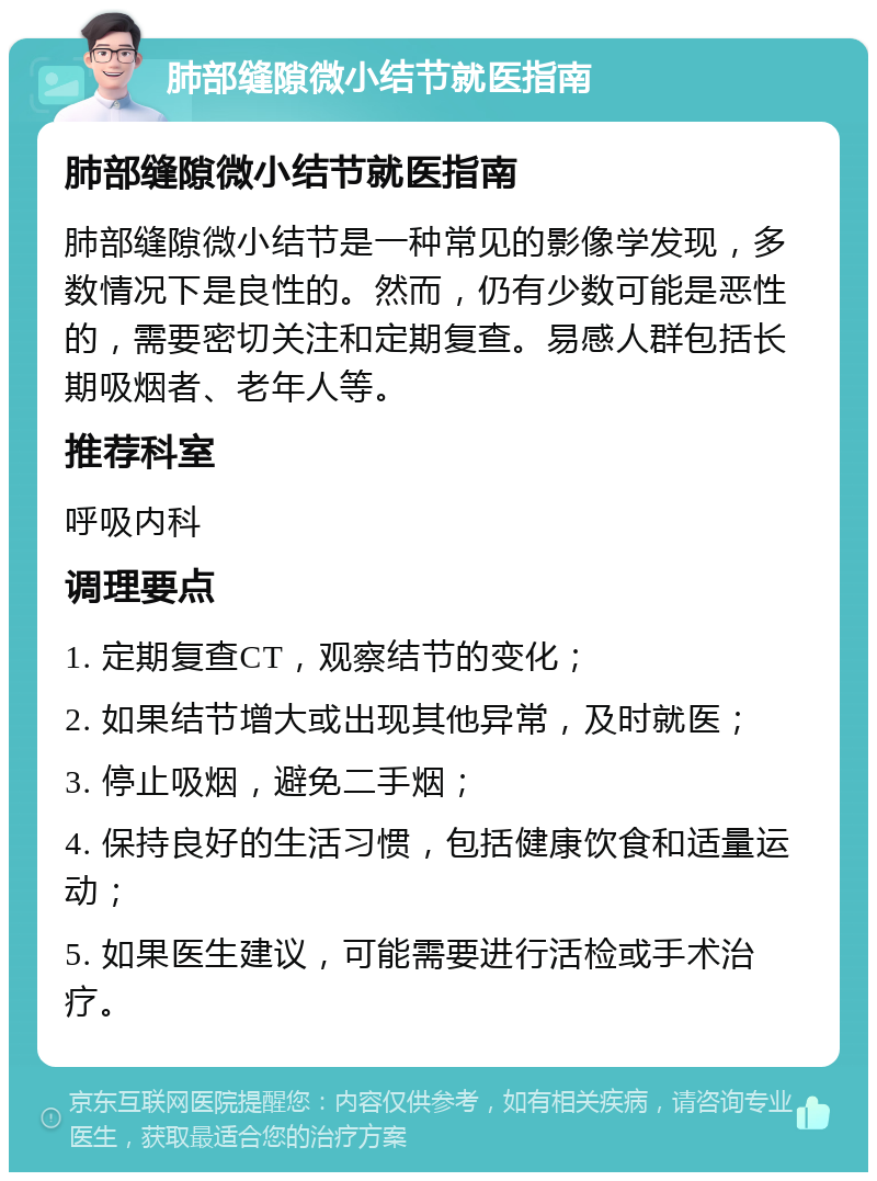 肺部缝隙微小结节就医指南 肺部缝隙微小结节就医指南 肺部缝隙微小结节是一种常见的影像学发现，多数情况下是良性的。然而，仍有少数可能是恶性的，需要密切关注和定期复查。易感人群包括长期吸烟者、老年人等。 推荐科室 呼吸内科 调理要点 1. 定期复查CT，观察结节的变化； 2. 如果结节增大或出现其他异常，及时就医； 3. 停止吸烟，避免二手烟； 4. 保持良好的生活习惯，包括健康饮食和适量运动； 5. 如果医生建议，可能需要进行活检或手术治疗。