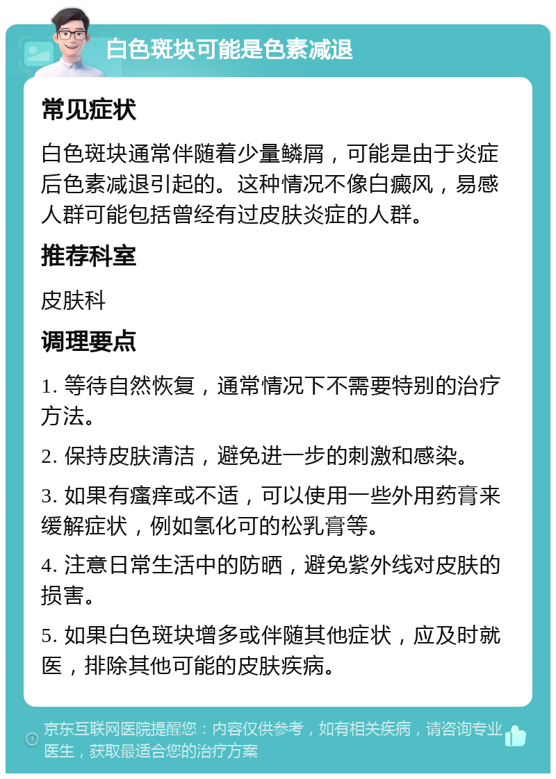 白色斑块可能是色素减退 常见症状 白色斑块通常伴随着少量鳞屑，可能是由于炎症后色素减退引起的。这种情况不像白癜风，易感人群可能包括曾经有过皮肤炎症的人群。 推荐科室 皮肤科 调理要点 1. 等待自然恢复，通常情况下不需要特别的治疗方法。 2. 保持皮肤清洁，避免进一步的刺激和感染。 3. 如果有瘙痒或不适，可以使用一些外用药膏来缓解症状，例如氢化可的松乳膏等。 4. 注意日常生活中的防晒，避免紫外线对皮肤的损害。 5. 如果白色斑块增多或伴随其他症状，应及时就医，排除其他可能的皮肤疾病。