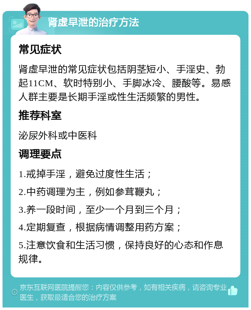 肾虚早泄的治疗方法 常见症状 肾虚早泄的常见症状包括阴茎短小、手淫史、勃起11CM、软时特别小、手脚冰冷、腰酸等。易感人群主要是长期手淫或性生活频繁的男性。 推荐科室 泌尿外科或中医科 调理要点 1.戒掉手淫，避免过度性生活； 2.中药调理为主，例如参茸鞭丸； 3.养一段时间，至少一个月到三个月； 4.定期复查，根据病情调整用药方案； 5.注意饮食和生活习惯，保持良好的心态和作息规律。