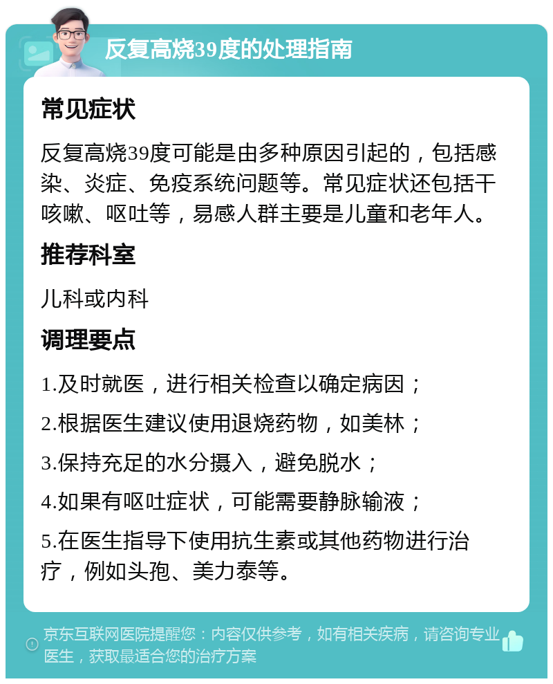 反复高烧39度的处理指南 常见症状 反复高烧39度可能是由多种原因引起的，包括感染、炎症、免疫系统问题等。常见症状还包括干咳嗽、呕吐等，易感人群主要是儿童和老年人。 推荐科室 儿科或内科 调理要点 1.及时就医，进行相关检查以确定病因； 2.根据医生建议使用退烧药物，如美林； 3.保持充足的水分摄入，避免脱水； 4.如果有呕吐症状，可能需要静脉输液； 5.在医生指导下使用抗生素或其他药物进行治疗，例如头孢、美力泰等。