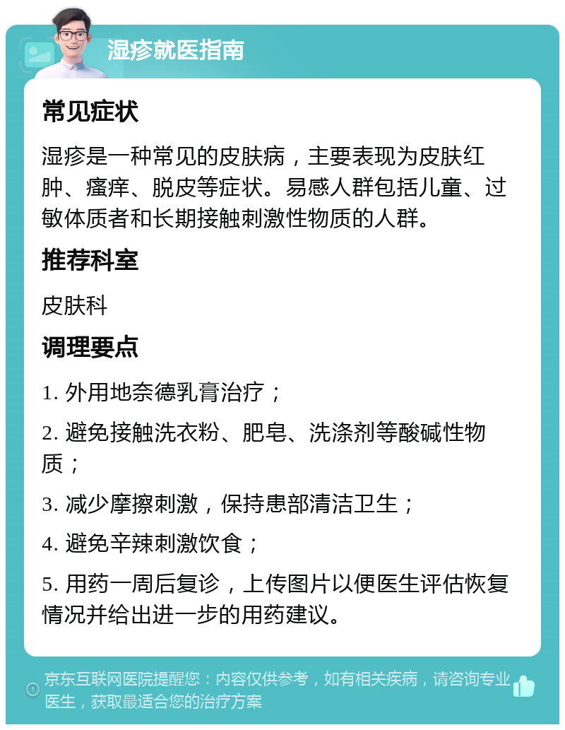 湿疹就医指南 常见症状 湿疹是一种常见的皮肤病，主要表现为皮肤红肿、瘙痒、脱皮等症状。易感人群包括儿童、过敏体质者和长期接触刺激性物质的人群。 推荐科室 皮肤科 调理要点 1. 外用地奈德乳膏治疗； 2. 避免接触洗衣粉、肥皂、洗涤剂等酸碱性物质； 3. 减少摩擦刺激，保持患部清洁卫生； 4. 避免辛辣刺激饮食； 5. 用药一周后复诊，上传图片以便医生评估恢复情况并给出进一步的用药建议。