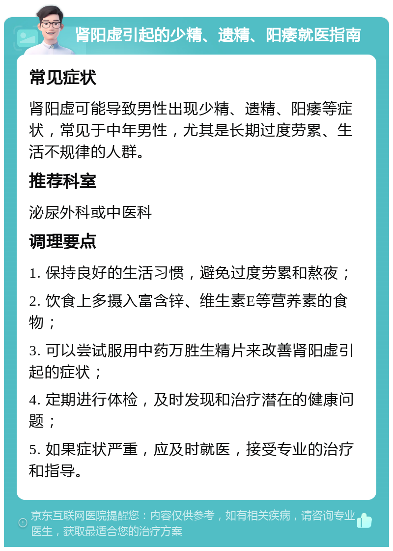 肾阳虚引起的少精、遗精、阳痿就医指南 常见症状 肾阳虚可能导致男性出现少精、遗精、阳痿等症状，常见于中年男性，尤其是长期过度劳累、生活不规律的人群。 推荐科室 泌尿外科或中医科 调理要点 1. 保持良好的生活习惯，避免过度劳累和熬夜； 2. 饮食上多摄入富含锌、维生素E等营养素的食物； 3. 可以尝试服用中药万胜生精片来改善肾阳虚引起的症状； 4. 定期进行体检，及时发现和治疗潜在的健康问题； 5. 如果症状严重，应及时就医，接受专业的治疗和指导。