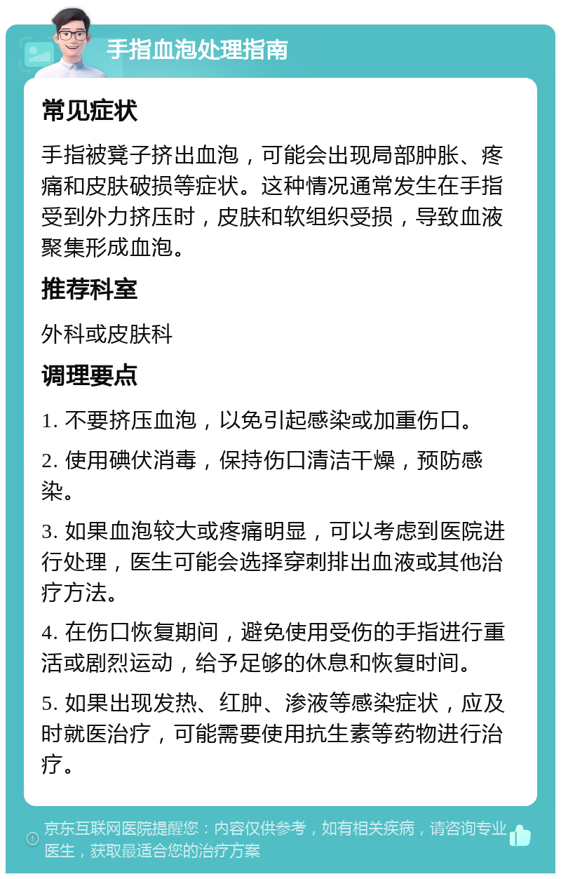 手指血泡处理指南 常见症状 手指被凳子挤出血泡，可能会出现局部肿胀、疼痛和皮肤破损等症状。这种情况通常发生在手指受到外力挤压时，皮肤和软组织受损，导致血液聚集形成血泡。 推荐科室 外科或皮肤科 调理要点 1. 不要挤压血泡，以免引起感染或加重伤口。 2. 使用碘伏消毒，保持伤口清洁干燥，预防感染。 3. 如果血泡较大或疼痛明显，可以考虑到医院进行处理，医生可能会选择穿刺排出血液或其他治疗方法。 4. 在伤口恢复期间，避免使用受伤的手指进行重活或剧烈运动，给予足够的休息和恢复时间。 5. 如果出现发热、红肿、渗液等感染症状，应及时就医治疗，可能需要使用抗生素等药物进行治疗。