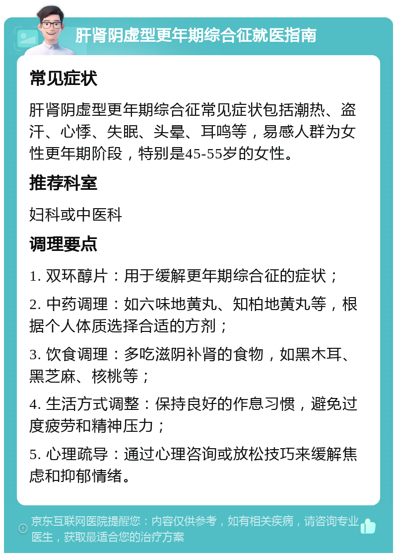 肝肾阴虚型更年期综合征就医指南 常见症状 肝肾阴虚型更年期综合征常见症状包括潮热、盗汗、心悸、失眠、头晕、耳鸣等，易感人群为女性更年期阶段，特别是45-55岁的女性。 推荐科室 妇科或中医科 调理要点 1. 双环醇片：用于缓解更年期综合征的症状； 2. 中药调理：如六味地黄丸、知柏地黄丸等，根据个人体质选择合适的方剂； 3. 饮食调理：多吃滋阴补肾的食物，如黑木耳、黑芝麻、核桃等； 4. 生活方式调整：保持良好的作息习惯，避免过度疲劳和精神压力； 5. 心理疏导：通过心理咨询或放松技巧来缓解焦虑和抑郁情绪。