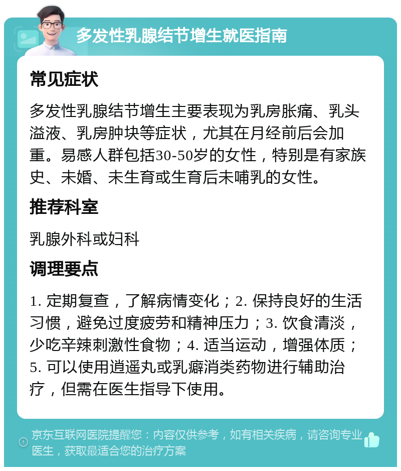 多发性乳腺结节增生就医指南 常见症状 多发性乳腺结节增生主要表现为乳房胀痛、乳头溢液、乳房肿块等症状，尤其在月经前后会加重。易感人群包括30-50岁的女性，特别是有家族史、未婚、未生育或生育后未哺乳的女性。 推荐科室 乳腺外科或妇科 调理要点 1. 定期复查，了解病情变化；2. 保持良好的生活习惯，避免过度疲劳和精神压力；3. 饮食清淡，少吃辛辣刺激性食物；4. 适当运动，增强体质；5. 可以使用逍遥丸或乳癖消类药物进行辅助治疗，但需在医生指导下使用。