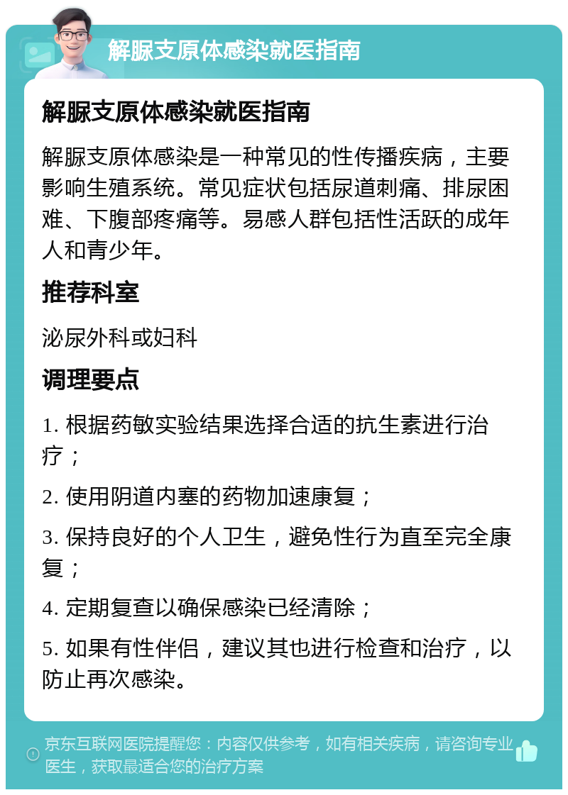 解脲支原体感染就医指南 解脲支原体感染就医指南 解脲支原体感染是一种常见的性传播疾病，主要影响生殖系统。常见症状包括尿道刺痛、排尿困难、下腹部疼痛等。易感人群包括性活跃的成年人和青少年。 推荐科室 泌尿外科或妇科 调理要点 1. 根据药敏实验结果选择合适的抗生素进行治疗； 2. 使用阴道内塞的药物加速康复； 3. 保持良好的个人卫生，避免性行为直至完全康复； 4. 定期复查以确保感染已经清除； 5. 如果有性伴侣，建议其也进行检查和治疗，以防止再次感染。