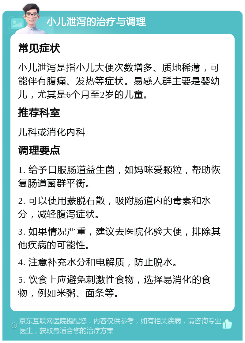 小儿泄泻的治疗与调理 常见症状 小儿泄泻是指小儿大便次数增多、质地稀薄，可能伴有腹痛、发热等症状。易感人群主要是婴幼儿，尤其是6个月至2岁的儿童。 推荐科室 儿科或消化内科 调理要点 1. 给予口服肠道益生菌，如妈咪爱颗粒，帮助恢复肠道菌群平衡。 2. 可以使用蒙脱石散，吸附肠道内的毒素和水分，减轻腹泻症状。 3. 如果情况严重，建议去医院化验大便，排除其他疾病的可能性。 4. 注意补充水分和电解质，防止脱水。 5. 饮食上应避免刺激性食物，选择易消化的食物，例如米粥、面条等。