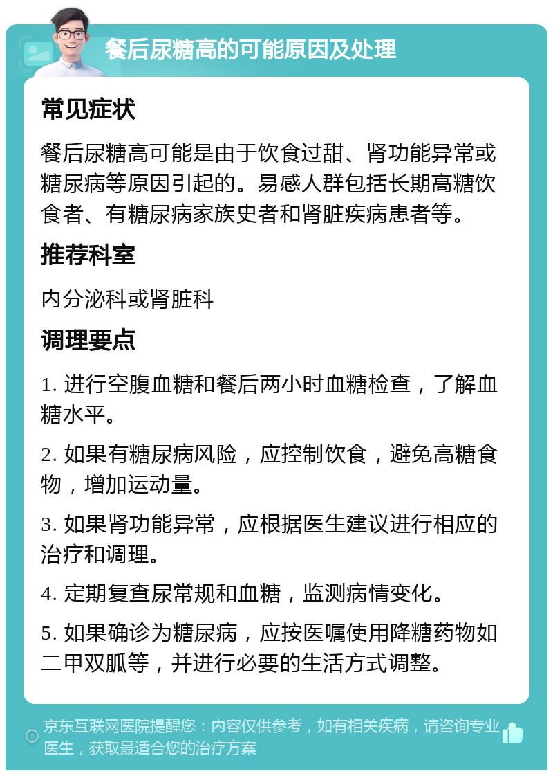 餐后尿糖高的可能原因及处理 常见症状 餐后尿糖高可能是由于饮食过甜、肾功能异常或糖尿病等原因引起的。易感人群包括长期高糖饮食者、有糖尿病家族史者和肾脏疾病患者等。 推荐科室 内分泌科或肾脏科 调理要点 1. 进行空腹血糖和餐后两小时血糖检查，了解血糖水平。 2. 如果有糖尿病风险，应控制饮食，避免高糖食物，增加运动量。 3. 如果肾功能异常，应根据医生建议进行相应的治疗和调理。 4. 定期复查尿常规和血糖，监测病情变化。 5. 如果确诊为糖尿病，应按医嘱使用降糖药物如二甲双胍等，并进行必要的生活方式调整。