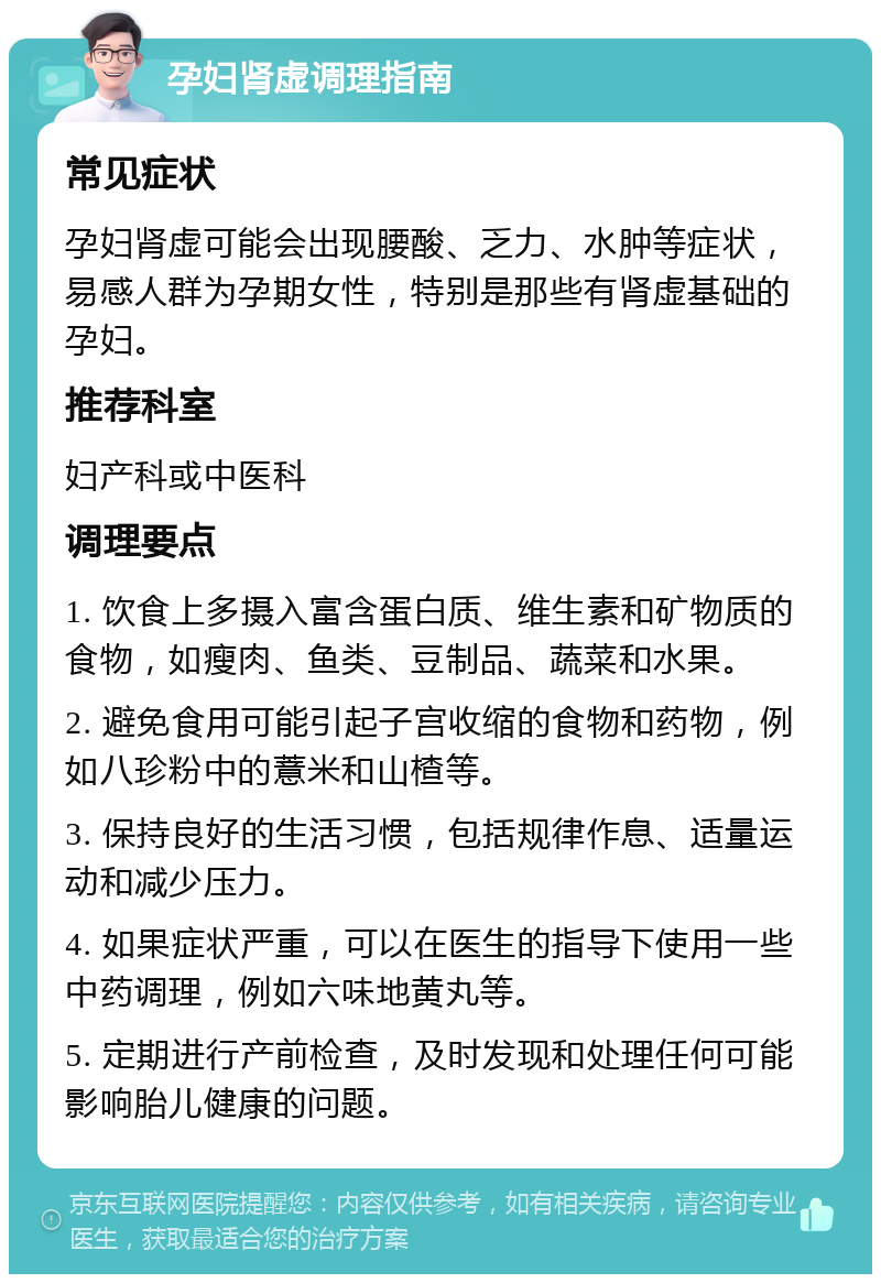 孕妇肾虚调理指南 常见症状 孕妇肾虚可能会出现腰酸、乏力、水肿等症状，易感人群为孕期女性，特别是那些有肾虚基础的孕妇。 推荐科室 妇产科或中医科 调理要点 1. 饮食上多摄入富含蛋白质、维生素和矿物质的食物，如瘦肉、鱼类、豆制品、蔬菜和水果。 2. 避免食用可能引起子宫收缩的食物和药物，例如八珍粉中的薏米和山楂等。 3. 保持良好的生活习惯，包括规律作息、适量运动和减少压力。 4. 如果症状严重，可以在医生的指导下使用一些中药调理，例如六味地黄丸等。 5. 定期进行产前检查，及时发现和处理任何可能影响胎儿健康的问题。