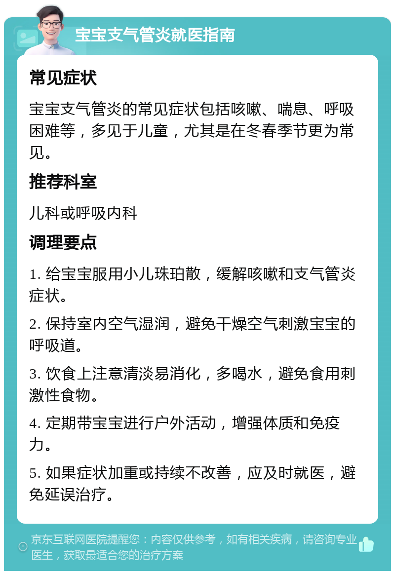 宝宝支气管炎就医指南 常见症状 宝宝支气管炎的常见症状包括咳嗽、喘息、呼吸困难等，多见于儿童，尤其是在冬春季节更为常见。 推荐科室 儿科或呼吸内科 调理要点 1. 给宝宝服用小儿珠珀散，缓解咳嗽和支气管炎症状。 2. 保持室内空气湿润，避免干燥空气刺激宝宝的呼吸道。 3. 饮食上注意清淡易消化，多喝水，避免食用刺激性食物。 4. 定期带宝宝进行户外活动，增强体质和免疫力。 5. 如果症状加重或持续不改善，应及时就医，避免延误治疗。