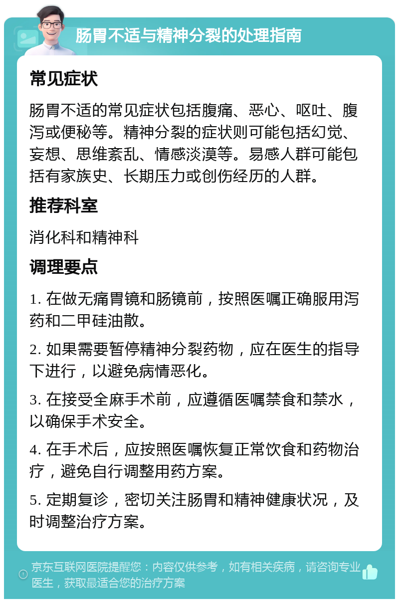 肠胃不适与精神分裂的处理指南 常见症状 肠胃不适的常见症状包括腹痛、恶心、呕吐、腹泻或便秘等。精神分裂的症状则可能包括幻觉、妄想、思维紊乱、情感淡漠等。易感人群可能包括有家族史、长期压力或创伤经历的人群。 推荐科室 消化科和精神科 调理要点 1. 在做无痛胃镜和肠镜前，按照医嘱正确服用泻药和二甲硅油散。 2. 如果需要暂停精神分裂药物，应在医生的指导下进行，以避免病情恶化。 3. 在接受全麻手术前，应遵循医嘱禁食和禁水，以确保手术安全。 4. 在手术后，应按照医嘱恢复正常饮食和药物治疗，避免自行调整用药方案。 5. 定期复诊，密切关注肠胃和精神健康状况，及时调整治疗方案。