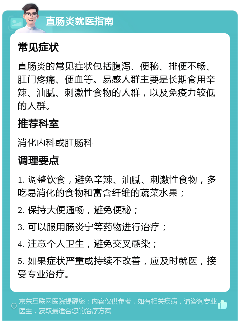 直肠炎就医指南 常见症状 直肠炎的常见症状包括腹泻、便秘、排便不畅、肛门疼痛、便血等。易感人群主要是长期食用辛辣、油腻、刺激性食物的人群，以及免疫力较低的人群。 推荐科室 消化内科或肛肠科 调理要点 1. 调整饮食，避免辛辣、油腻、刺激性食物，多吃易消化的食物和富含纤维的蔬菜水果； 2. 保持大便通畅，避免便秘； 3. 可以服用肠炎宁等药物进行治疗； 4. 注意个人卫生，避免交叉感染； 5. 如果症状严重或持续不改善，应及时就医，接受专业治疗。