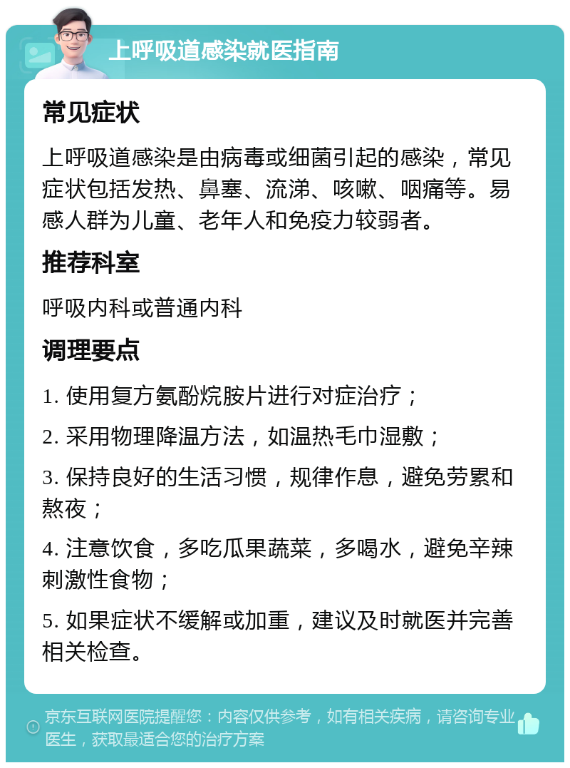 上呼吸道感染就医指南 常见症状 上呼吸道感染是由病毒或细菌引起的感染，常见症状包括发热、鼻塞、流涕、咳嗽、咽痛等。易感人群为儿童、老年人和免疫力较弱者。 推荐科室 呼吸内科或普通内科 调理要点 1. 使用复方氨酚烷胺片进行对症治疗； 2. 采用物理降温方法，如温热毛巾湿敷； 3. 保持良好的生活习惯，规律作息，避免劳累和熬夜； 4. 注意饮食，多吃瓜果蔬菜，多喝水，避免辛辣刺激性食物； 5. 如果症状不缓解或加重，建议及时就医并完善相关检查。