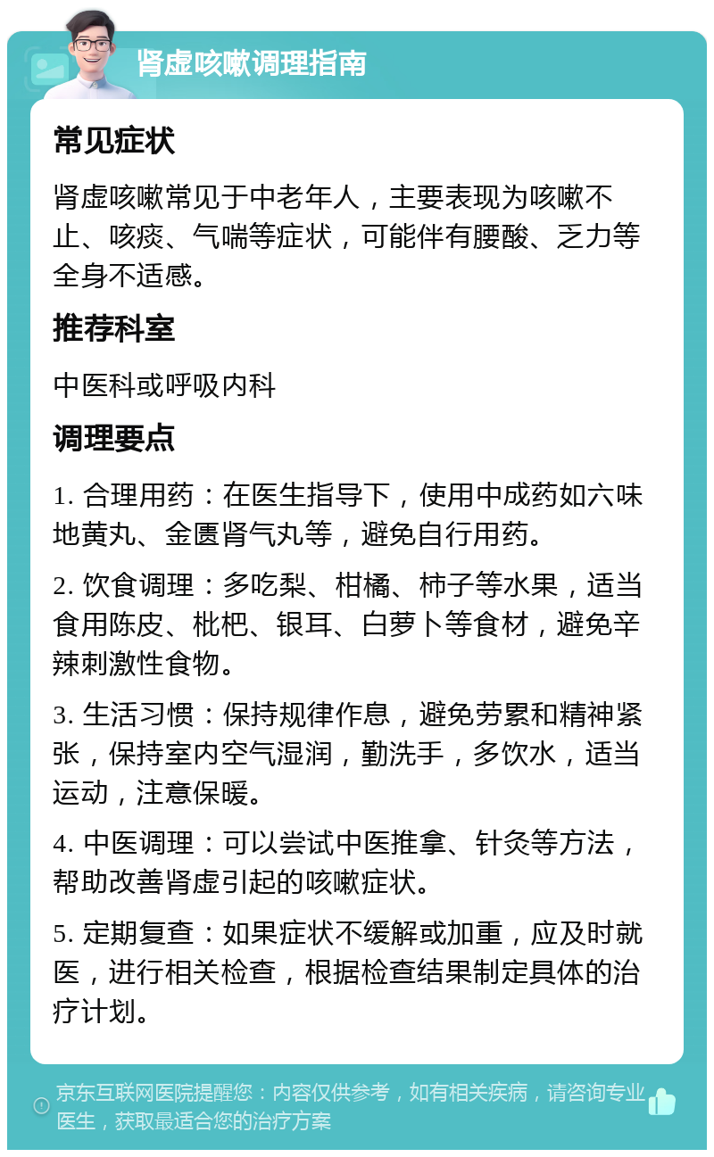 肾虚咳嗽调理指南 常见症状 肾虚咳嗽常见于中老年人，主要表现为咳嗽不止、咳痰、气喘等症状，可能伴有腰酸、乏力等全身不适感。 推荐科室 中医科或呼吸内科 调理要点 1. 合理用药：在医生指导下，使用中成药如六味地黄丸、金匮肾气丸等，避免自行用药。 2. 饮食调理：多吃梨、柑橘、柿子等水果，适当食用陈皮、枇杷、银耳、白萝卜等食材，避免辛辣刺激性食物。 3. 生活习惯：保持规律作息，避免劳累和精神紧张，保持室内空气湿润，勤洗手，多饮水，适当运动，注意保暖。 4. 中医调理：可以尝试中医推拿、针灸等方法，帮助改善肾虚引起的咳嗽症状。 5. 定期复查：如果症状不缓解或加重，应及时就医，进行相关检查，根据检查结果制定具体的治疗计划。