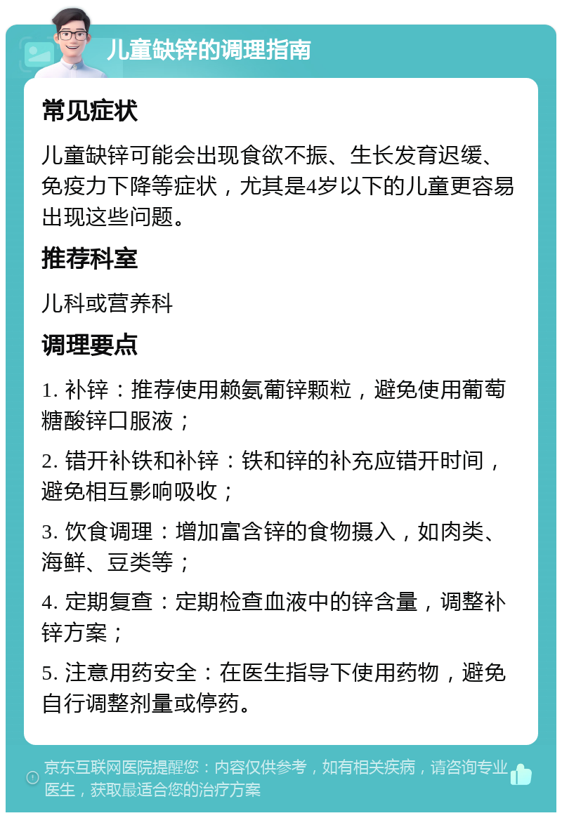 儿童缺锌的调理指南 常见症状 儿童缺锌可能会出现食欲不振、生长发育迟缓、免疫力下降等症状，尤其是4岁以下的儿童更容易出现这些问题。 推荐科室 儿科或营养科 调理要点 1. 补锌：推荐使用赖氨葡锌颗粒，避免使用葡萄糖酸锌口服液； 2. 错开补铁和补锌：铁和锌的补充应错开时间，避免相互影响吸收； 3. 饮食调理：增加富含锌的食物摄入，如肉类、海鲜、豆类等； 4. 定期复查：定期检查血液中的锌含量，调整补锌方案； 5. 注意用药安全：在医生指导下使用药物，避免自行调整剂量或停药。