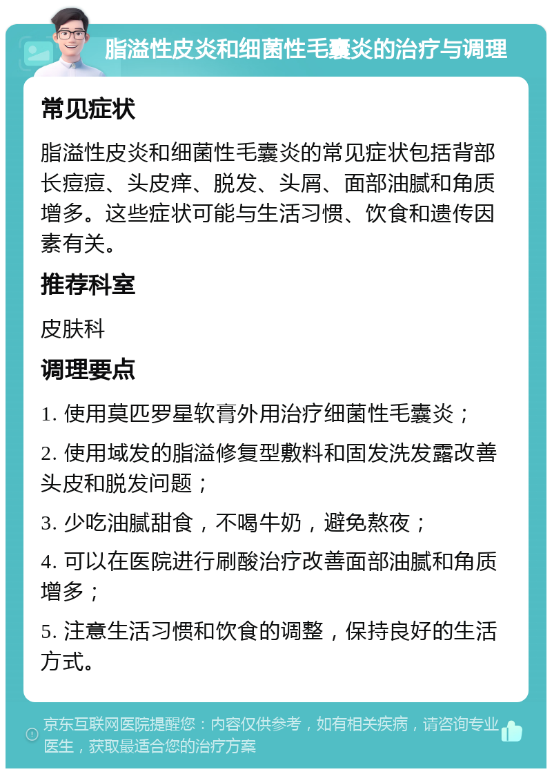 脂溢性皮炎和细菌性毛囊炎的治疗与调理 常见症状 脂溢性皮炎和细菌性毛囊炎的常见症状包括背部长痘痘、头皮痒、脱发、头屑、面部油腻和角质增多。这些症状可能与生活习惯、饮食和遗传因素有关。 推荐科室 皮肤科 调理要点 1. 使用莫匹罗星软膏外用治疗细菌性毛囊炎； 2. 使用域发的脂溢修复型敷料和固发洗发露改善头皮和脱发问题； 3. 少吃油腻甜食，不喝牛奶，避免熬夜； 4. 可以在医院进行刷酸治疗改善面部油腻和角质增多； 5. 注意生活习惯和饮食的调整，保持良好的生活方式。