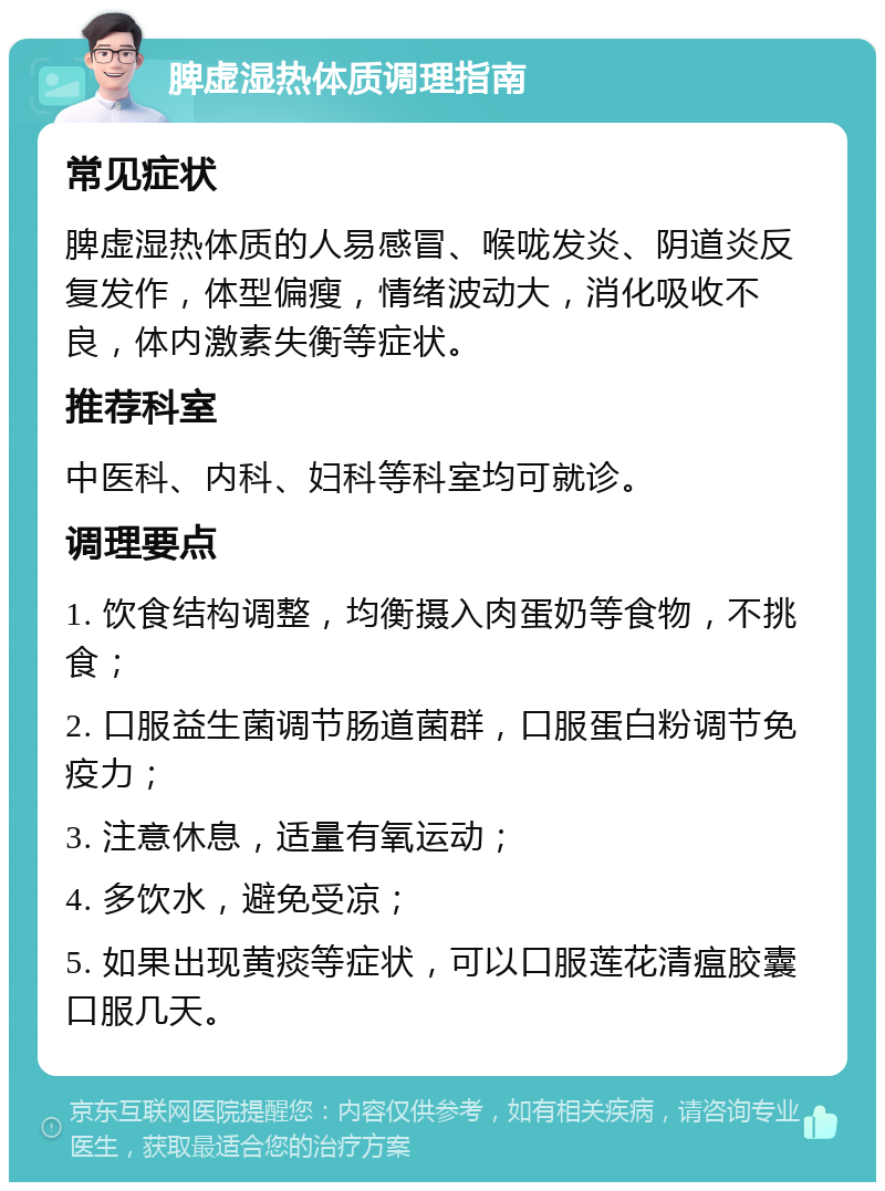 脾虚湿热体质调理指南 常见症状 脾虚湿热体质的人易感冒、喉咙发炎、阴道炎反复发作，体型偏瘦，情绪波动大，消化吸收不良，体内激素失衡等症状。 推荐科室 中医科、内科、妇科等科室均可就诊。 调理要点 1. 饮食结构调整，均衡摄入肉蛋奶等食物，不挑食； 2. 口服益生菌调节肠道菌群，口服蛋白粉调节免疫力； 3. 注意休息，适量有氧运动； 4. 多饮水，避免受凉； 5. 如果出现黄痰等症状，可以口服莲花清瘟胶囊口服几天。