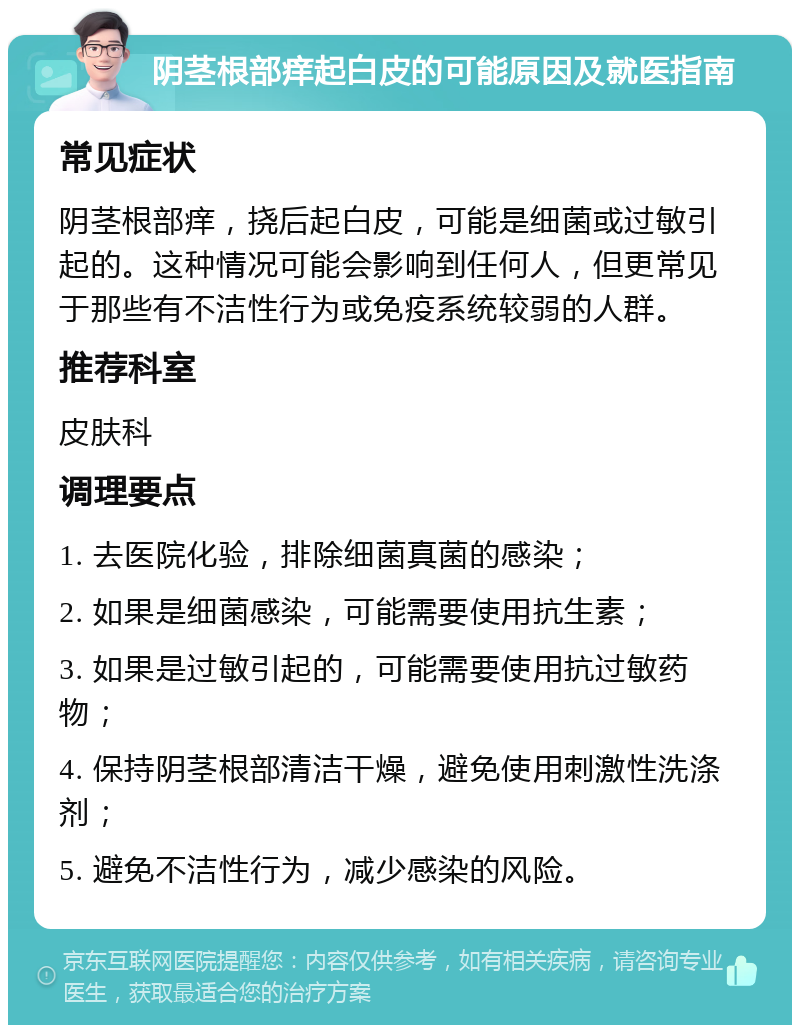 阴茎根部痒起白皮的可能原因及就医指南 常见症状 阴茎根部痒，挠后起白皮，可能是细菌或过敏引起的。这种情况可能会影响到任何人，但更常见于那些有不洁性行为或免疫系统较弱的人群。 推荐科室 皮肤科 调理要点 1. 去医院化验，排除细菌真菌的感染； 2. 如果是细菌感染，可能需要使用抗生素； 3. 如果是过敏引起的，可能需要使用抗过敏药物； 4. 保持阴茎根部清洁干燥，避免使用刺激性洗涤剂； 5. 避免不洁性行为，减少感染的风险。